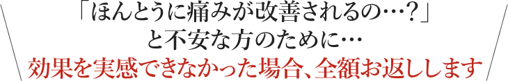 「ほんとうに痛みが改善されるの…？」と不安な方のために… 効果を実感できなかった場合、全額お返しします