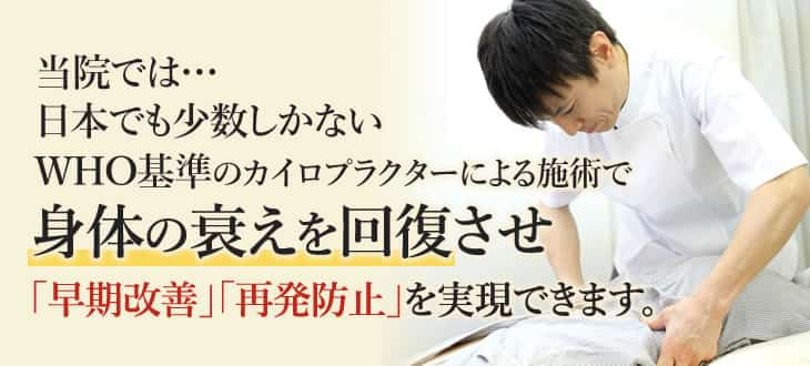 当院では…日本でも少数しかないWHO基準のカイロプラクターによる施術で身体の衰えを回復させ「早期改善」「再発防止」を実現できます。